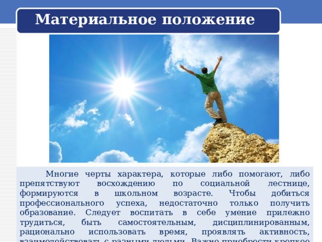 Материальное положение  Многие черты характера, которые либо помогают, либо препятствуют восхождению по социальной лестнице, формируются в школьном возрасте. Чтобы добиться профессионального успеха, недостаточно только получить образование. Следует воспитать в себе умение прилежно трудиться, быть самостоятельным, дисциплинированным, рационально использовать время, проявлять активность, взаимодействовать с разными людьми. Важно приобрести крепкое здоровье, выработать хороший характер и высокую работоспособность. 