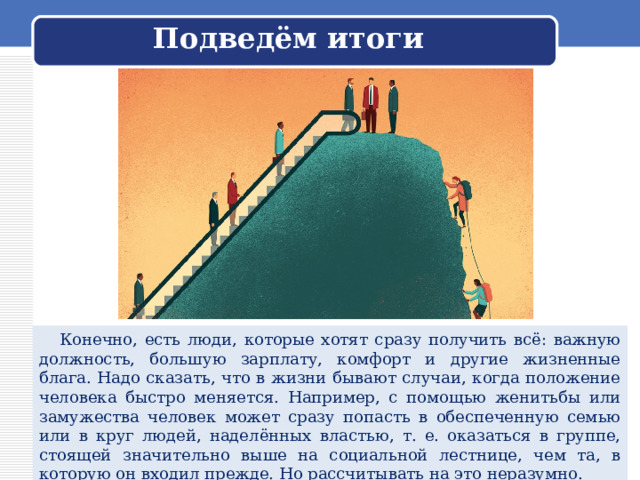 Подведём итоги  Конечно, есть люди, которые хотят сразу получить всё: важную должность, большую зарплату, комфорт и другие жизненные блага. Надо сказать, что в жизни бывают случаи, когда положение человека быстро меняется. Например, с помощью женитьбы или замужества человек может сразу попасть в обеспеченную семью или в круг людей, наделённых властью, т. е. оказаться в группе, стоящей значительно выше на социальной лестнице, чем та, в которую он входил прежде. Но рассчитывать на это неразумно. 