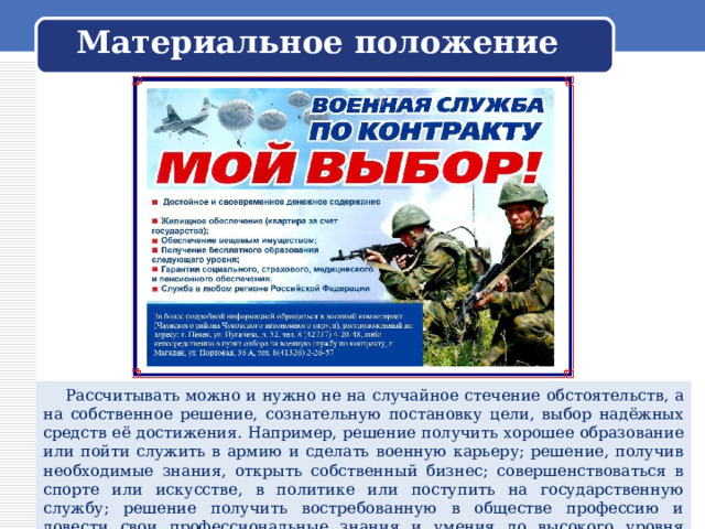 Материальное положение  Рассчитывать можно и нужно не на случайное стечение обстоятельств, а на собственное решение, сознательную постановку цели, выбор надёжных средств её достижения. Например, решение получить хорошее образование или пойти служить в армию и сделать военную карьеру; решение, получив необходимые знания, открыть собственный бизнес; совершенствоваться в спорте или искусстве, в политике или поступить на государственную службу; решение получить востребованную в обществе профессию и довести свои профессиональные знания и умения до высокого уровня мастерства. 