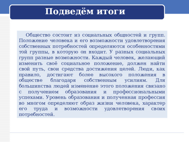 Подведём итоги  Общество состоит из социальных общностей и групп. Положение человека и его возможности удовлетворения собственных потребностей определяются особенностями той группы, в которую он входит. У разных социальных групп разные возможности. Каждый человек, желающий изменить своё социальное положение, должен найти свой путь, свои средства достижения целей. Люди, как правило, достигают более высокого положения в обществе благодаря собственным усилиям. Для большинства людей изменение этого положения связано с получением образования и профессиональными успехами. Уровень образования и полученная профессия во многом определяют образ жизни человека, характер его труда и возможности удовлетворения своих потребностей. 