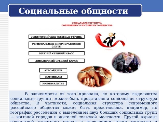  Социальные общности    В зависимости от того признака, по которому выделяются социальные группы, может быть представлена социальная структура общества. В частности, социальная структура современного российского общества может быть представлена, например, по географии расселения с выделением двух больших социальных групп — жителей городов и жителей сельской местности. Другой вариант социальной структуры связан с выделением групп мужского и женского населения нашей страны. 