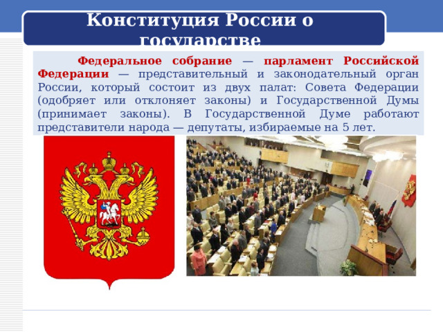 Конституция России о государстве  Федеральное собрание — парламент Российской Федерации — представительный и законодательный орган России, который состоит из двух палат: Совета Федерации (одобряет или отклоняет законы) и Государственной Думы (принимает законы). В Государственной Думе работают представители народа — депутаты, избираемые на 5 лет. 