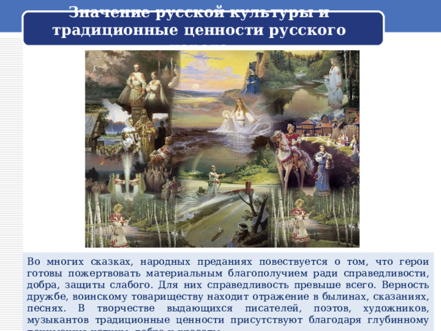 Значение русской культуры и традиционные ценности русского народа Во многих сказках, народных преданиях повествуется о том, что герои готовы пожертвовать материальным благополучием ради справедливости, добра, защиты слабого. Для них справедливость превыше всего. Верность дружбе, воинскому товариществу находит отражение в былинах, сказаниях, песнях. В творчестве выдающихся писателей, поэтов, художников, музыкантов традиционные ценности присутствуют благодаря глубинному пониманию истины, добра и красоты. 