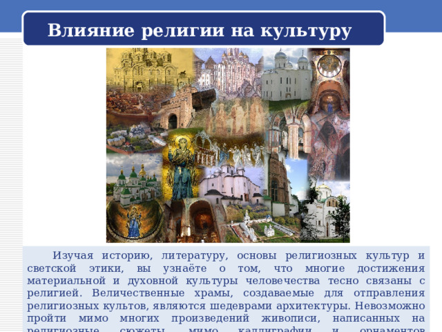 Влияние религии на культуру  Изучая историю, литературу, основы религиозных культур и светской этики, вы узнаёте о том, что многие достижения материальной и духовной культуры человечества тесно связаны с религией. Величественные храмы, создаваемые для отправления религиозных культов, являются шедеврами архитектуры. Невозможно пройти мимо многих произведений живописи, написанных на религиозные сюжеты, мимо каллиграфии и орнаментов мусульманских святынь... 
