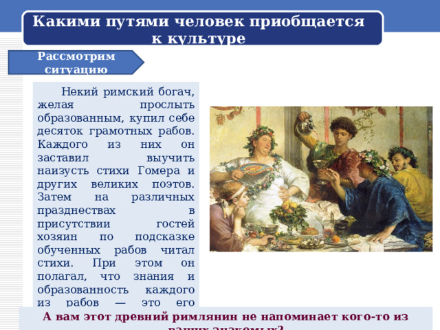Какими путями человек приобщается к культуре Рассмотрим ситуацию  Некий римский богач, желая прослыть образованным, купил себе десяток грамотных рабов. Каждого из них он заставил выучить наизусть стихи Гомера и других великих поэтов. Затем на различных празднествах в присутствии гостей хозяин по подсказке обученных рабов читал стихи. При этом он полагал, что знания и образованность каждого из рабов — это его собственность. Стоит принять во внимание, что подлинную культуру невозможно ни взять напрокат, ни купить... А вам этот древний римлянин не напоминает кого-то из ваших знакомых? 