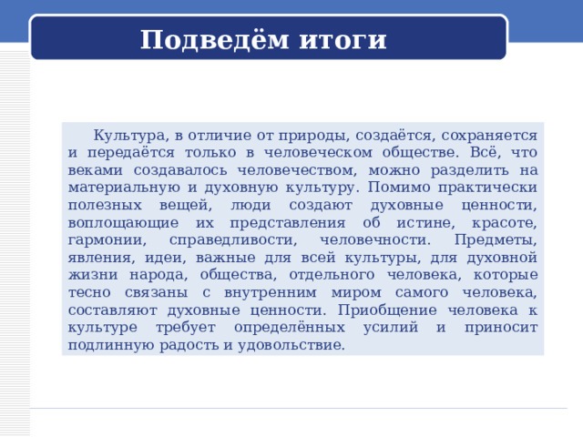 Подведём итоги  Культура, в отличие от природы, создаётся, сохраняется и передаётся только в человеческом обществе. Всё, что веками создавалось человечеством, можно разделить на материальную и духовную культуру. Помимо практически полезных вещей, люди создают духовные ценности, воплощающие их представления об истине, красоте, гармонии, справедливости, человечности. Предметы, явления, идеи, важные для всей культуры, для духовной жизни народа, общества, отдельного человека, которые тесно связаны с внутренним миром самого человека, составляют духовные ценности. Приобщение человека к культуре требует определённых усилий и приносит подлинную радость и удовольствие. 
