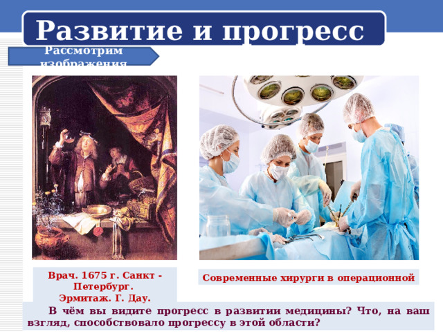 Развитие и прогресс Рассмотрим изображения Врач. 1675 г. Санкт - Петербург. Эрмитаж. Г. Дау . Современные хирурги в операционной  В чём вы видите прогресс в развитии медицины? Что, на ваш взгляд, способствовало прогрессу в этой области? 