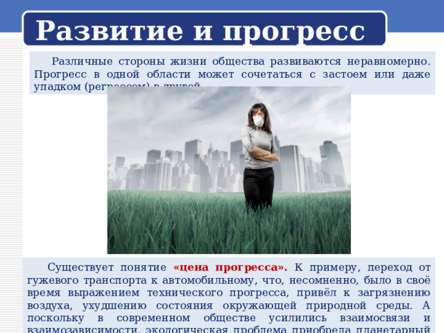 Развитие и прогресс  Различные стороны жизни общества развиваются неравномерно. Прогресс в одной области может сочетаться с застоем или даже упадком (регрессом) в другой.  Существует понятие «цена прогресса». К примеру, переход от гужевого транспорта к автомобильному, что, несомненно, было в своё время выражением технического прогресса, привёл к загрязнению воздуха, ухудшению состояния окружающей природной среды. А поскольку в современном обществе усилились взаимосвязи и взаимозависимости, экологическая проблема приобрела планетарный масштаб. 