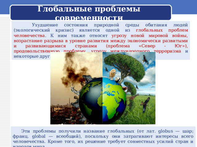  Глобальные проблемы современности    Ухудшение состояния природной среды обитания людей (экологический кризис) является одной из глобальных проблем человечества . К ним также относят угрозу новой мировой войны, возрастание разрыва в уровне развития между экономически развитыми и развивающимися странами (проблема «Север - Юг»), продовольственную проблему, угрозу международного терроризма и некоторые другие.  Эти проблемы получили название глобальных (от лат. globus — шар; франц. global — всеобщий), поскольку они затрагивают интересы всего человечества. Кроме того, их решение требует совместных усилий стран и народов мира. 