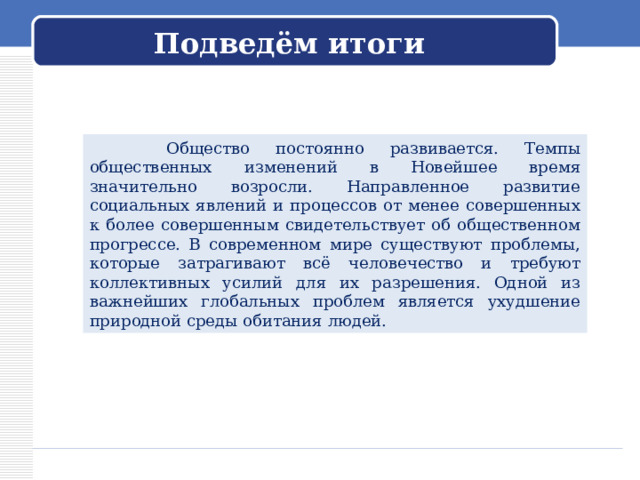 Подведём итоги  Общество постоянно развивается. Темпы общественных изменений в Новейшее время значительно возросли. Направленное развитие социальных явлений и процессов от менее совершенных к более совершенным свидетельствует об общественном прогрессе. В современном мире существуют проблемы, которые затрагивают всё человечество и требуют коллективных усилий для их разрешения. Одной из важнейших глобальных проблем является ухудшение природной среды обитания людей. 