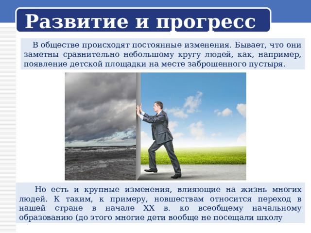 Развитие и прогресс  В обществе происходят постоянные изменения. Бывает, что они заметны сравнительно небольшому кругу людей, как, например, появление детской площадки на месте заброшенного пустыря.  Но есть и крупные изменения, влияющие на жизнь многих людей. К таким, к примеру, новшествам относится переход в нашей стране в начале XX в. ко всеобщему начальному образованию (до этого многие дети вообще не посещали школу 