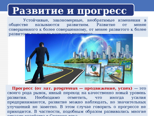 Развитие и прогресс  Устойчивые, закономерные, необратимые изменения в обществе называются развитием. Развитие от менее совершенного к более совершенному, от менее развитого к более развитому получило название прогресса.  Прогресс (от лат. progressus — продвижение, успех) — это своего рода рывок, явный переход на качественно новый уровень развития. Необходимо отметить, что иногда усилия предпринимаются, развитие можно наблюдать, но значительных улучшений не заметно. В этом случае говорить о прогрессе не приходится. В частности, подобным образом развивались многие отрасли хозяйства в Средние века. 