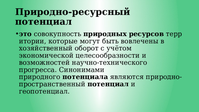Природно-ресурсный потенциал это  совокупность  природных   ресурсов  территории, которые могут быть вовлечены в хозяйственный оборот с учётом экономической целесообразности и возможностей научно-технического прогресса. Синонимами природного  потенциала  являются природно-пространственный  потенциал  и геопотенциал. 
