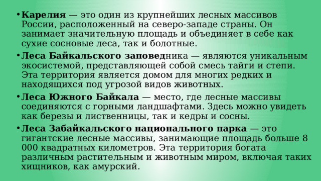 Карелия — это один из крупнейших лесных массивов России, расположенный на северо-западе страны. Он занимает значительную площадь и объединяет в себе как сухие сосновые леса, так и болотные. Леса Байкальского заповед ника — являются уникальным экосистемой, представляющей собой смесь тайги и степи. Эта территория является домом для многих редких и находящихся под угрозой видов животных. Леса Южного Байкала — место, где лесные массивы соединяются с горными ландшафтами. Здесь можно увидеть как березы и лиственницы, так и кедры и сосны. Леса Забайкальского национального парка — это гигантские лесные массивы, занимающие площадь больше 8 000 квадратных километров. Эта территория богата различным растительным и животным миром, включая таких хищников, как амурский. 