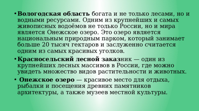 Вологодская область богата и не только лесами, но и водными ресурсами. Одним из крупнейших и самых живописных водоёмов не только России, но и мира является Онежское озеро. Это озеро является национальным природным парком, который занимает больше 20 тысяч гектаров и заслуженно считается одним из самых красивых уголков. Красносельский лесной заказ ник — один из крупнейших лесных массивов в России, где можно увидеть множество видов растительности и животных.  Онежское озеро — красивое место для отдыха, рыбалки и посещения древних памятников архитектуры, а также музеев местной культуры. 