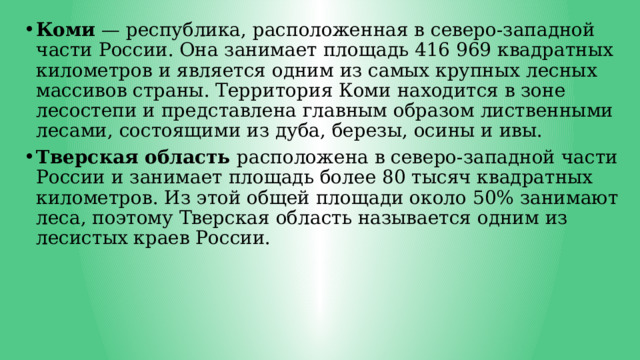 Коми — республика, расположенная в северо-западной части России. Она занимает площадь 416 969 квадратных километров и является одним из самых крупных лесных массивов страны. Территория Коми находится в зоне лесостепи и представлена главным образом лиственными лесами, состоящими из дуба, березы, осины и ивы. Тверская область расположена в северо-западной части России и занимает площадь более 80 тысяч квадратных километров. Из этой общей площади около 50% занимают леса, поэтому Тверская область называется одним из лесистых краев России. 