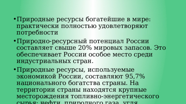 Природные ресурсы богатейшие в мире: практически полностью удовлетворяют потребности Природно-ресурсный потенциал России составляет свыше 20% мировых запасов. Это обеспечивает России особое место среди индустриальных стран. Природные ресурсы, используемые экономикой России, составляют 95,7% национального богатства страны. На территории страны находятся крупные месторождения топливно-энергетического сырья: нефти, природного газа, угля, урановых руд. 
