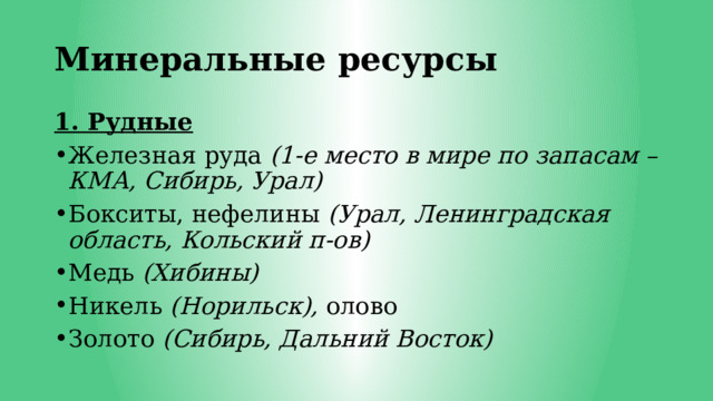 Минеральные ресурсы 1. Рудные Железная руда (1-е место в мире по запасам – КМА, Сибирь, Урал) Бокситы, нефелины (Урал, Ленинградская область, Кольский п-ов) Медь (Хибины) Никель (Норильск), олово Золото (Сибирь, Дальний Восток) 