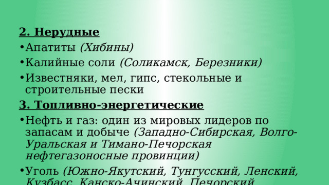 2. Нерудные Апатиты (Хибины) Калийные соли (Соликамск, Березники) Известняки, мел, гипс, стекольные и строительные пески 3. Топливно-энергетические Нефть и газ: один из мировых лидеров по запасам и добыче (Западно-Сибирская, Волго-Уральская и Тимано-Печорская нефтегазоносные провинции) Уголь (Южно-Якутский, Тунгусский, Ленский, Кузбасс, Канско-Ачинский, Печорский бассейны) 