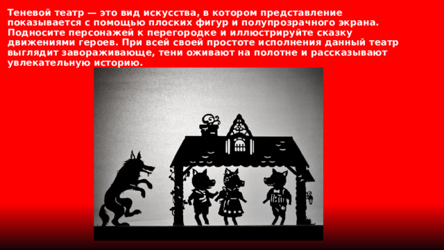 Теневой театр — это вид искусства, в котором представление показывается с помощью плоских фигур и полупрозрачного экрана. Подносите персонажей к перегородке и иллюстрируйте сказку движениями героев. При всей своей простоте исполнения данный театр выглядит завораживающе, тени оживают на полотне и рассказывают увлекательную историю. 