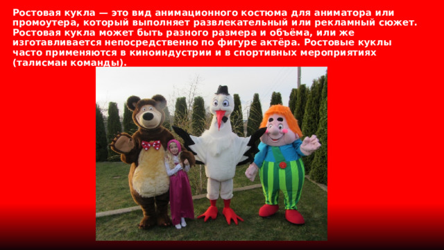 Ростовая кукла — это вид анимационного костюма для аниматора или промоутера, который выполняет развлекательный или рекламный сюжет. Ростовая кукла может быть разного размера и объёма, или же изготавливается непосредственно по фигуре актёра. Ростовые куклы часто применяются в киноиндустрии и в спортивных мероприятиях (талисман команды). 
