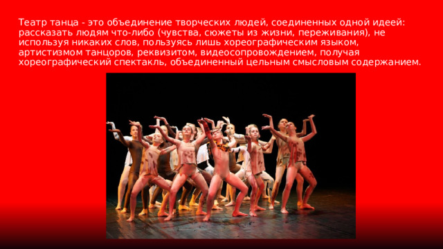 Театр танца - это объединение творческих людей, соединенных одной идеей: рассказать людям что-либо (чувства, сюжеты из жизни, переживания), не используя никаких слов, пользуясь лишь хореографическим языком, артистизмом танцоров, реквизитом, видеосопровождением, получая хореографический спектакль, объединенный цельным смысловым содержанием. 