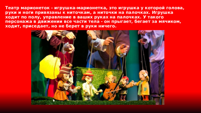 Театр марионеток - игрушка-марионетка, это игрушка у которой голова, руки и ноги привязаны к ниточкам, а ниточки на палочках. Игрушка ходит по полу, управление в ваших руках на палочках. У такого персонажа в движении все части тела - он прыгает, бегает за мячиком, ходит, приседает, но не берет в руки ничего. 