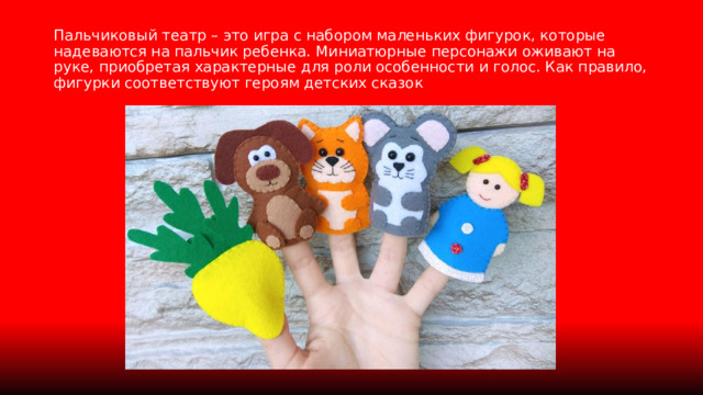 Пальчиковый театр – это игра с набором маленьких фигурок, которые надеваются на пальчик ребенка. Миниатюрные персонажи оживают на руке, приобретая характерные для роли особенности и голос. Как правило, фигурки соответствуют героям детских сказок 
