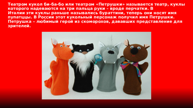 Театром кукол би-ба-бо или театром «Петрушки» называется театр, куклы которого надеваются на три пальца руки – вроде перчатки. В Италии эти куклы раньше назывались бураттини, теперь они носят имя пупатццы. В России этот кукольный персонаж получил имя Петрушки. Петрушка – любимый герой из скоморохов, дававших представление для зрителей. 
