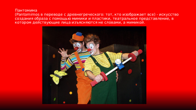 Пантомима  (Рantomimos в переводе с древнегреческого: тот, кто изображает все) - искусство создания образа с помощью мимики и пластики, театральное представление, в котором действующие лица изъясняются не словами, а мимикой. 