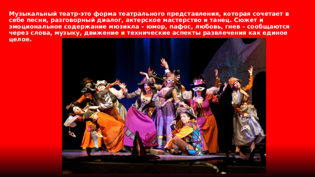 Музыкальный театр-это форма театрального представления, которая сочетает в себе песни, разговорный диалог, актерское мастерство и танец. Сюжет и эмоциональное содержание мюзикла – юмор, пафос, любовь, гнев – сообщаются через слова, музыку, движение и технические аспекты развлечения как единое целое. 