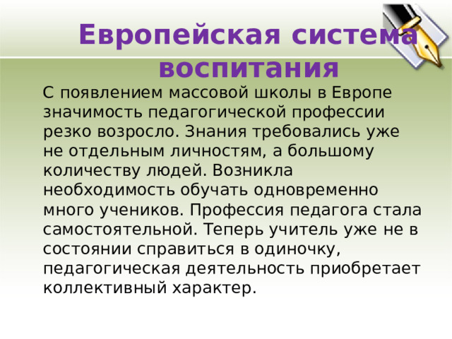 Европейская система воспитания  С появлением массовой школы в Европе значимость педагогической профессии резко возросло. Знания требовались уже не отдельным личностям, а большому количеству людей. Возникла необходимость обучать одновременно много учеников. Профессия педагога стала самостоятельной. Теперь учитель уже не в состоянии справиться в одиночку, педагогическая деятельность приобретает коллективный характер. 