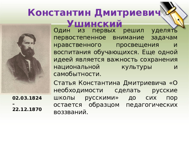 Константин Дмитриевич Ушинский Один из первых решил уделять первостепенное внимание задачам нравственного просвещения и воспитания обучающихся. Еще одной идеей является важность сохранения национальной культуры и самобытности.  Статья Константина Дмитриевича «О необходимости сделать русские школы русскими» до сих пор остается образцом педагогических воззваний. 02.03.1824 – 22.12.1870 