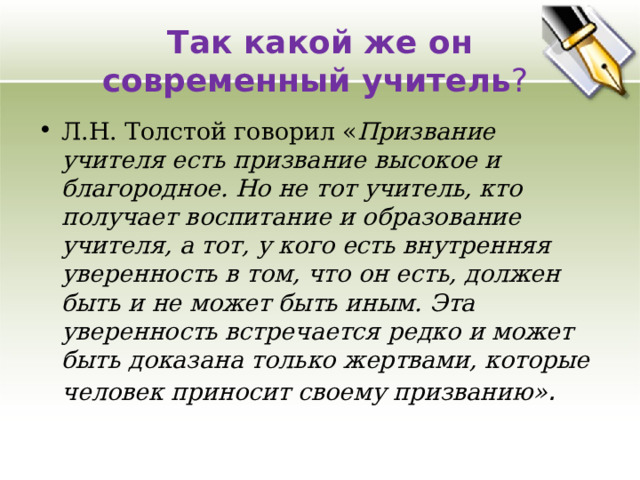 Так какой же он современный учитель ? Л.Н. Толстой говорил « Призвание учителя есть призвание высокое и благородное. Но не тот учитель, кто получает воспитание и образование учителя, а тот, у кого есть внутренняя уверенность в том, что он есть, должен быть и не может быть иным. Эта уверенность встречается редко и может быть доказана только жертвами, которые человек приносит своему призванию» .  