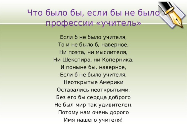 Что было бы, если бы не было профессии «учитель» Если б не было учителя, То и не было б, наверное, Ни поэта, ни мыслителя, Ни Шекспира, ни Коперника. И поныне бы, наверное, Если б не было учителя, Неоткрытые Америки Оставались неоткрытыми. Без его бы сердца доброго Не был мир так удивителен. Потому нам очень дорого Имя нашего учителя! 