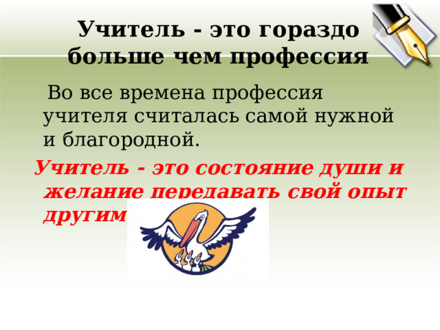 Учитель - это гораздо больше чем профессия  Во все времена профессия учителя считалась самой нужной и благородной.   Учитель - это состояние души и желание передавать свой опыт другим людям.  