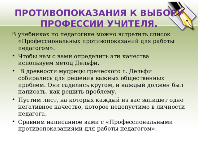  ПРОТИВОПОКАЗАНИЯ К ВЫБОРУ ПРОФЕССИИ УЧИТЕЛЯ.   В учебниках по педагогике можно встретить список «Профессиональных противопоказаний для работы педагогом». Чтобы нам с вами определить эти качества используем метод Дельфи.  В древности мудрецы греческого г. Дельфи собирались для решения важных общественных проблем. Они садились кругом, и каждый должен был написать, как решить проблему. Пустим лист, на которых каждый из вас запишет одно негативное качество, которое недопустимо в личности педагога. Сравним написанное вами с «Профессиональными противопоказаниями для работы педагогом».  