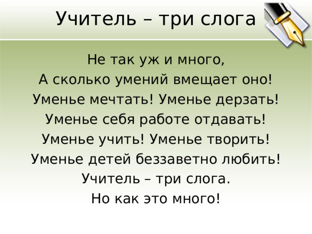 Учитель – три слога   Не так уж и много, А сколько умений вмещает оно! Уменье мечтать! Уменье дерзать! Уменье себя работе отдавать! Уменье учить! Уменье творить! Уменье детей беззаветно любить! Учитель – три слога. Но как это много! 
