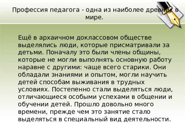 Профессия педагога - одна из наиболее древних в мире.  Ещё в архаичном доклассовом обществе выделялись люди, которые присматривали за детьми. Поначалу это были члены общины, которые не могли выполнять основную работу наравне с другими: чаще всего старики. Они обладали знаниями и опытом, могли научить детей способам выживания в трудных условиях. Постепенно стали выделяться люди, отличающиеся особыми успехами в общении и обучении детей. Прошло довольно много времени, прежде чем это занятие стало выделяться в специальный вид деятельности. 