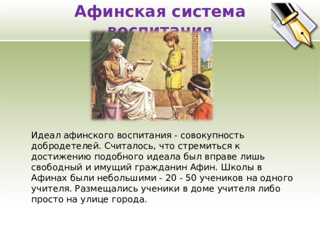 Афинская система воспитания    Идеал афинского воспитания - совокупность добродетелей. Считалось, что стремиться к достижению подобного идеала был вправе лишь свободный и имущий гражданин Афин. Школы в Афинах были небольшими - 20 - 50 учеников на одного учителя. Размещались ученики в доме учителя либо просто на улице города. 