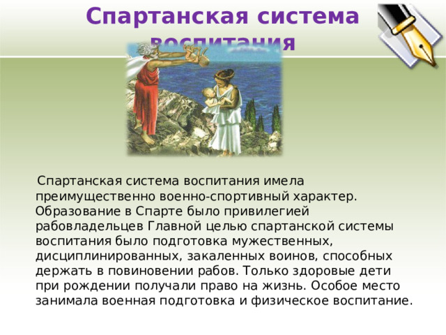Спартанская система воспитания    Спартанская система воспитания имела преимущественно военно-спортивный характер. Образование в Спарте было привилегией рабовладельцев Главной целью спартанской системы воспитания было подготовка мужественных, дисциплинированных, закаленных воинов, способных держать в повиновении рабов. Только здоровые дети при рождении получали право на жизнь. Особое место занимала военная подготовка и физическое воспитание. 