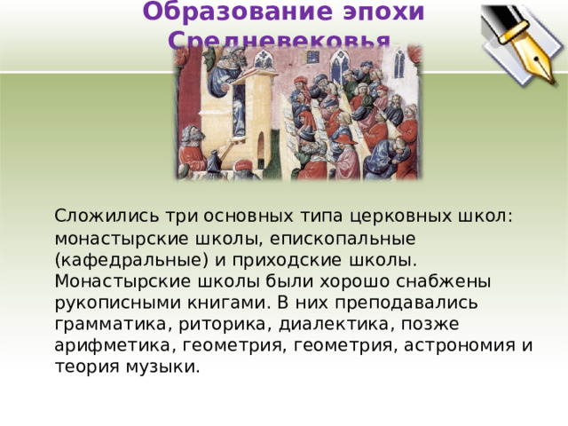 Образование эпохи Средневековья    Сложились три основных типа церковных школ: монастырские школы, епископальные (кафедральные) и приходские школы. Монастырские школы были хорошо снабжены рукописными книгами. В них преподавались грамматика, риторика, диалектика, позже арифметика, геометрия, геометрия, астрономия и теория музыки. 