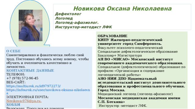 Новикова Оксана Николаевна Дефектолог Логопед Логопед-афазиолог. Инструктор-методист ЛФК ОБРАЗОВАНИЕ КИПУ Иженерно-педагогический университет город Симферополь. Факультет психолого-педагогический Специальное дефектологическое образование Бакалавр+ Магистратура АН ВО «МИСАО» Московский институт современного академического образования. Специальное (дефектологическое) образование по профилю «Организация и содержание логопедической работы» АНО НИИ ДПО Национальный иследовательский институт дополнительного образования и профессионального обучения. Город Москва. Медицинский логопед (логопед-афазиолог) Московская медицинская академия имени С.П. Боткина»  Инструктор -методист ЛФК. О СЕБЕ Самоотверженно и фанатически люблю свой труд. Постоянно обучаюсь всему новому, чтобы обучить и очеловечить качественно и личностно. КОНТАКТНЫЕ ДАННЫЕ ТЕЛЕФОН: +7 (978) 572-96-45 ВЕБ-САЙТ: https://multiurok.ru/id97972273/ https://infourok.ru/user/novikova-oksana-nikolaevna ЭЛЕКТРОННАЯ ПОЧТА: Novikova-976@ya.ru. ХОББИ Велосипед. Прогулки на природе. 