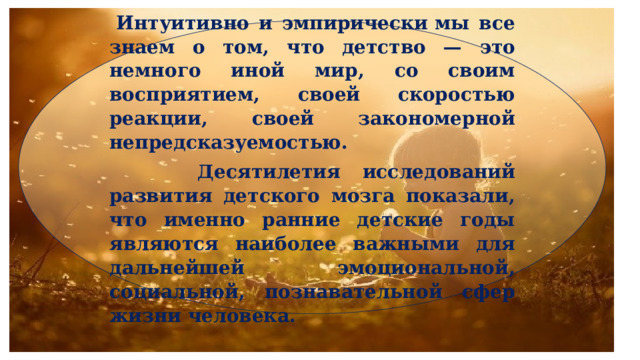  Интуитивно и эмпирически мы все знаем о том, что детство — это немного иной мир, со своим восприятием, своей скоростью реакции, своей закономерной непредсказуемостью.  Десятилетия исследований развития детского мозга показали, что именно ранние детские годы являются наиболее важными для дальнейшей эмоциональной, социальной, познавательной сфер жизни человека. 