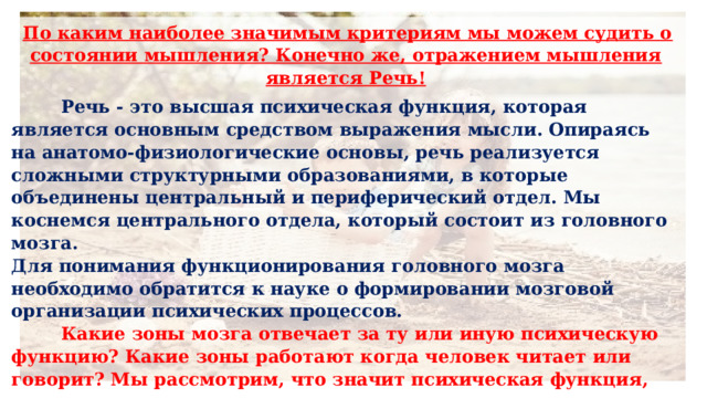  По каким наиболее значимым критериям мы можем судить о состоянии мышления? Конечно же, отражением мышления является Речь!  Речь - это высшая психическая функция, которая является основным средством выражения мысли. Опираясь на анатомо-физиологические основы, речь реализуется сложными структурными образованиями, в которые объединены центральный и периферический отдел. Мы коснемся центрального отдела, который состоит из головного мозга.  Для понимания функционирования головного мозга необходимо обратится к науке о формировании мозговой организации психических процессов.   Какие зоны мозга отвечает за ту или иную психическую функцию? Какие зоны работают когда человек читает или говорит? Мы рассмотрим, что значит психическая функция, которая выражается психическими процессами с некоторыми из них наиболее значимыми для формирования умственных способностей в коррекционно-педагогической и психолого-педагогической практике. 