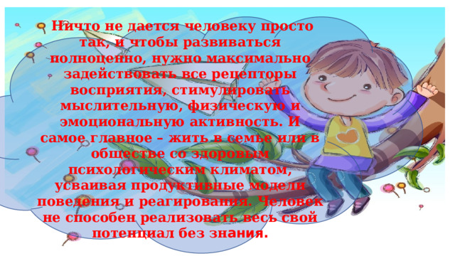  Ничто не дается человеку просто так, и чтобы развиваться полноценно, нужно максимально задействовать все рецепторы восприятия, стимулировать мыслительную, физическую и эмоциональную активность. И самое главное – жить в семье или в обществе со здоровым психологическим климатом, усваивая продуктивные модели поведения и реагирования. Человек не способен реализовать весь свой потенциал без зн ания. 