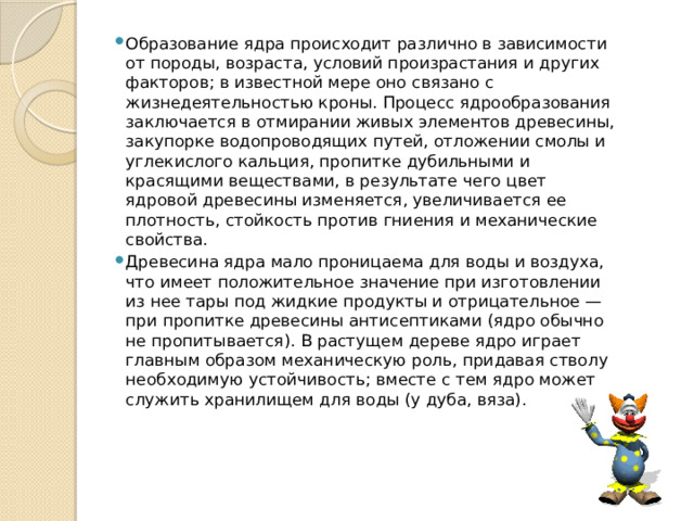 Образование ядра происходит различно в зависимости от породы, возраста, условий произрастания и других факторов; в известной мере оно связано с жизнедеятельностью кроны. Процесс ядрообразования заключается в отмирании живых элементов древесины, закупорке водопроводящих путей, отложении смолы и углекислого кальция, пропитке дубильными и красящими веществами, в результате чего цвет ядровой древесины изменяется, увеличивается ее плотность, стойкость против гниения и механические свойства. Древесина ядра мало проницаема для воды и воздуха, что имеет положительное значение при изготовлении из нее тары под жидкие продукты и отрицательное — при пропитке древесины антисептиками (ядро обычно не пропитывается). В растущем дереве ядро играет главным образом механическую роль, придавая стволу необходимую устойчивость; вместе с тем ядро может служить хранилищем для воды (у дуба, вяза). 