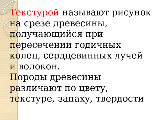 Текстурой называют рисунок на срезе древесины, получающийся при пересечении годичных колец, сердцевинных лучей и волокон.  Породы древесины различают по цвету, текстуре, запаху, твердости 