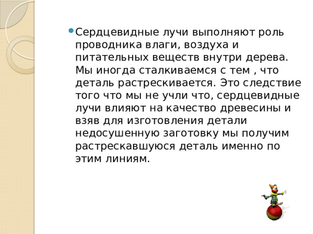 Сердцевидные лучи выполняют роль проводника влаги, воздуха и питательных веществ внутри дерева. Мы иногда сталкиваемся с тем , что деталь растрескивается. Это следствие того что мы не учли что, сердцевидные лучи влияют на качество древесины и взяв для изготовления детали недосушенную заготовку мы получим растрескавшуюся деталь именно по этим линиям. 