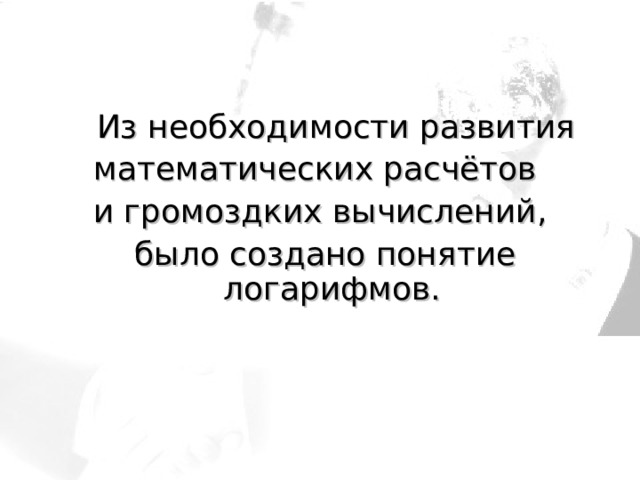   Из необходимости развития математических расчётов и громоздких вычислений,  было создано понятие  логарифмов. 
